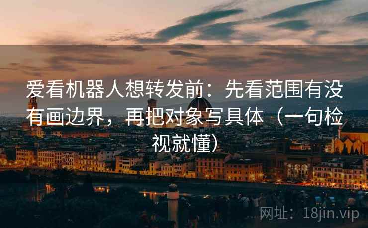 爱看机器人想转发前：先看范围有没有画边界，再把对象写具体（一句检视就懂）