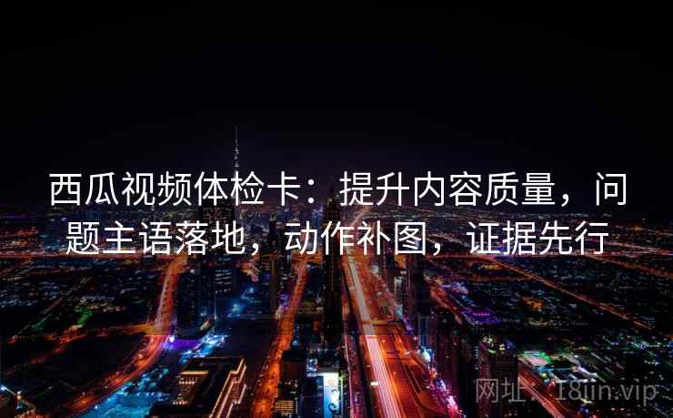 西瓜视频体检卡：提升内容质量，问题主语落地，动作补图，证据先行