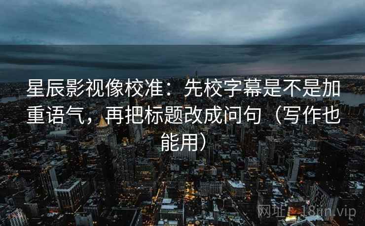 星辰影视像校准：先校字幕是不是加重语气，再把标题改成问句（写作也能用）