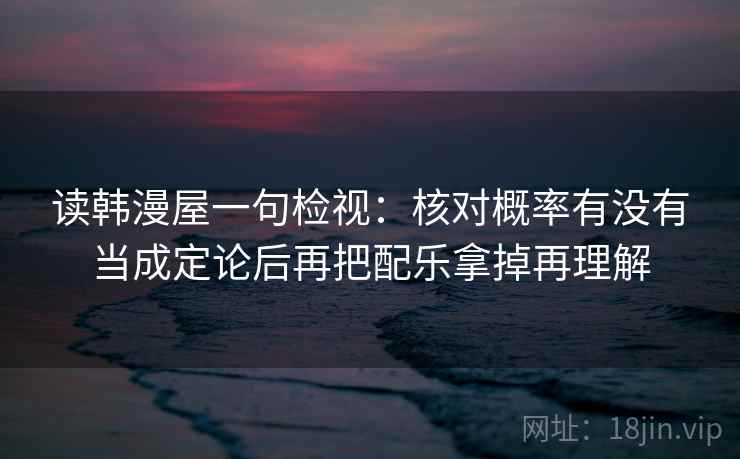 读韩漫屋一句检视:核对概率有没有当成定论后再把配乐拿掉再理解 读韩漫屋一句检视:核对概率有没有当成定论后再把配乐拿掉再理解