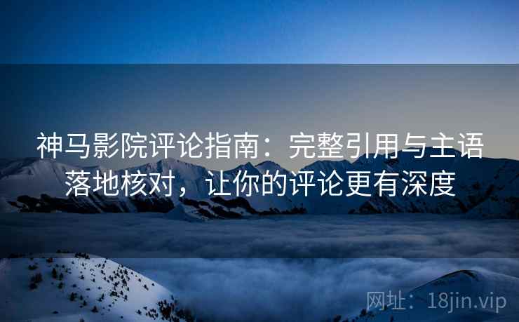 神马影院评论指南：完整引用与主语落地核对，让你的评论更有深度