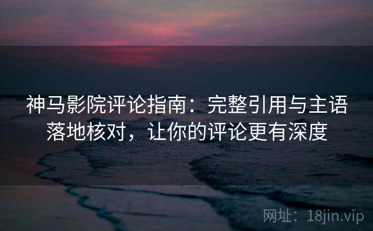 神马影院评论指南：完整引用与主语落地核对，让你的评论更有深度
