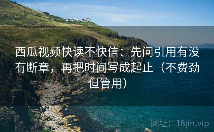 西瓜视频快读不快信：先问引用有没有断章，再把时间写成起止（不费劲但管用）