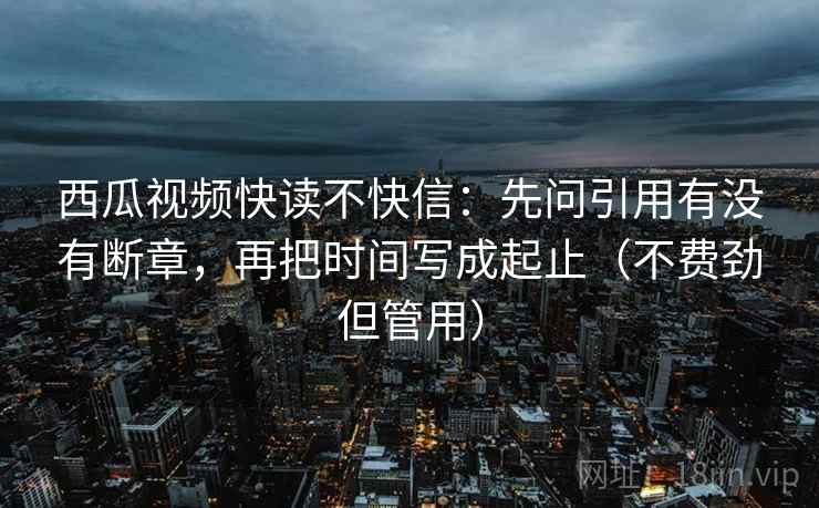 西瓜视频快读不快信：先问引用有没有断章，再把时间写成起止（不费劲但管用）