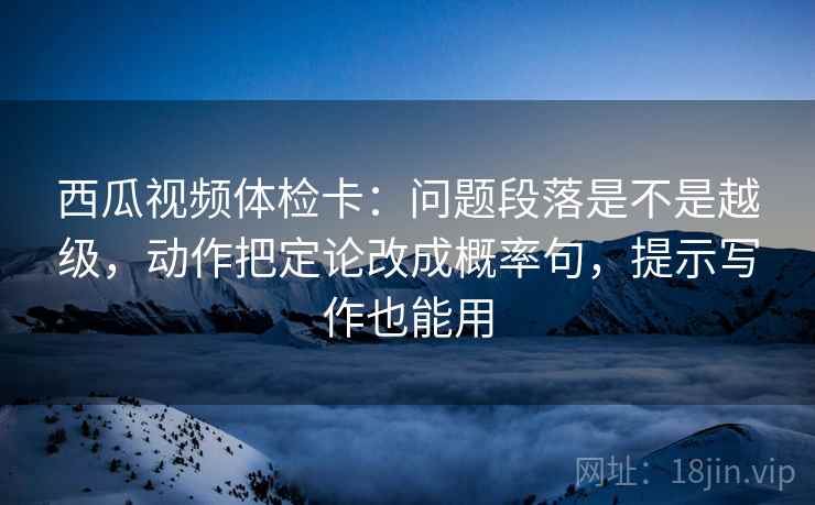 西瓜视频体检卡：问题段落是不是越级，动作把定论改成概率句，提示写作也能用