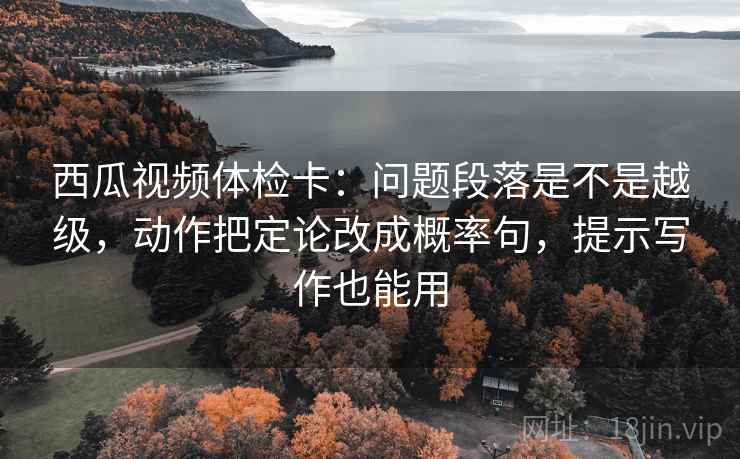 西瓜视频体检卡：问题段落是不是越级，动作把定论改成概率句，提示写作也能用
