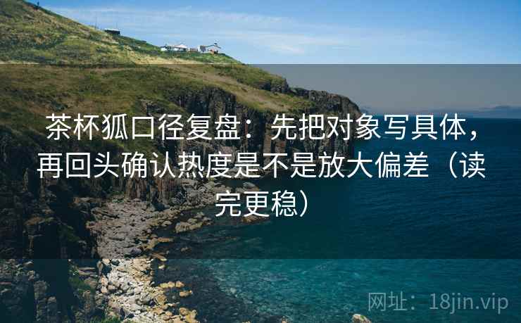茶杯狐口径复盘：先把对象写具体，再回头确认热度是不是放大偏差（读完更稳）