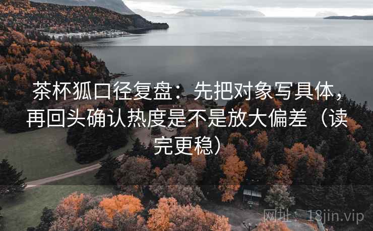 茶杯狐口径复盘：先把对象写具体，再回头确认热度是不是放大偏差（读完更稳）