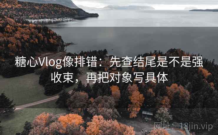 糖心Vlog像排错：先查结尾是不是强收束，再把对象写具体