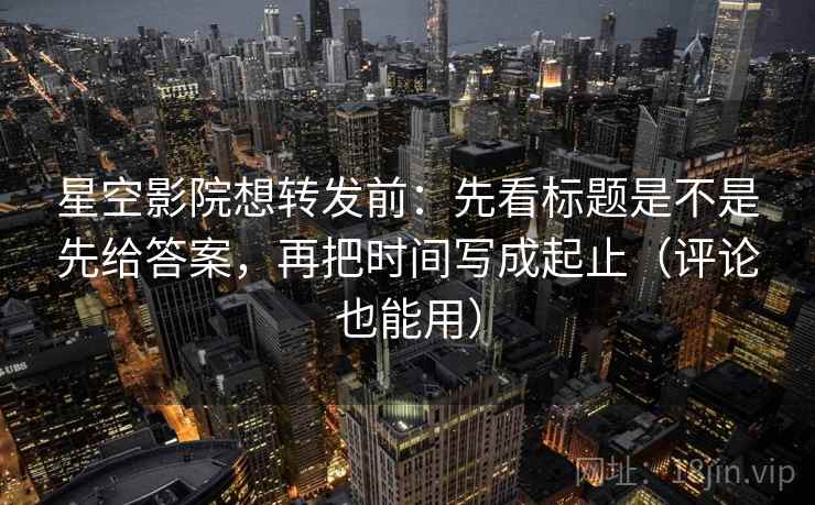 星空影院想转发前：先看标题是不是先给答案，再把时间写成起止（评论也能用）