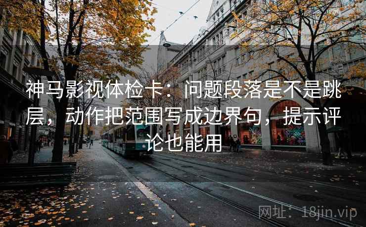 神马影视体检卡：问题段落是不是跳层，动作把范围写成边界句，提示评论也能用