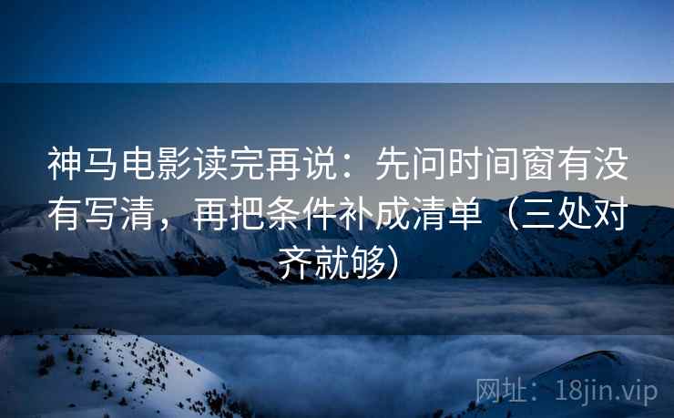 神马电影读完再说：先问时间窗有没有写清，再把条件补成清单（三处对齐就够）