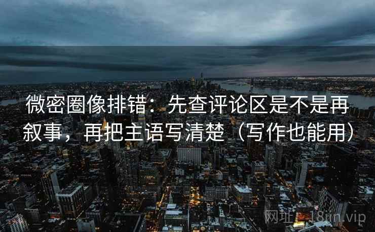 微密圈像排错：先查评论区是不是再叙事，再把主语写清楚（写作也能用）