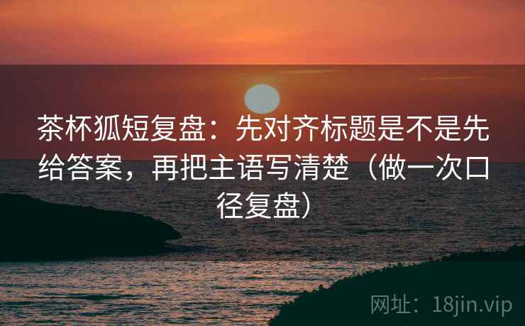 茶杯狐短复盘：先对齐标题是不是先给答案，再把主语写清楚（做一次口径复盘）