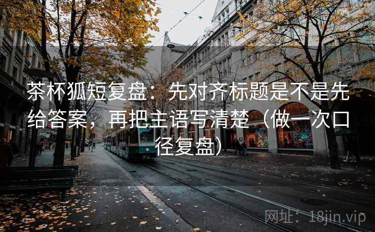 茶杯狐短复盘：先对齐标题是不是先给答案，再把主语写清楚（做一次口径复盘）