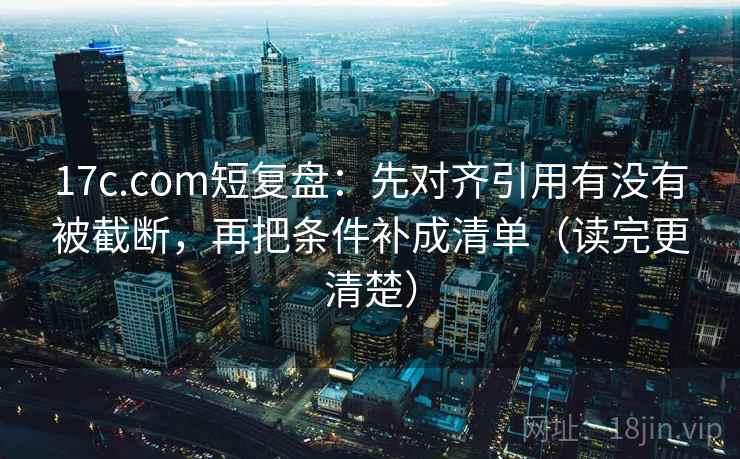 17c.com短复盘：先对齐引用有没有被截断，再把条件补成清单（读完更清楚）