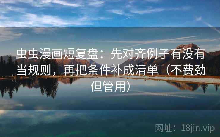 虫虫漫画短复盘：先对齐例子有没有当规则，再把条件补成清单（不费劲但管用）