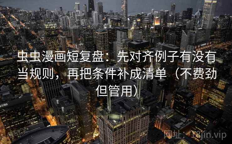虫虫漫画短复盘：先对齐例子有没有当规则，再把条件补成清单（不费劲但管用）