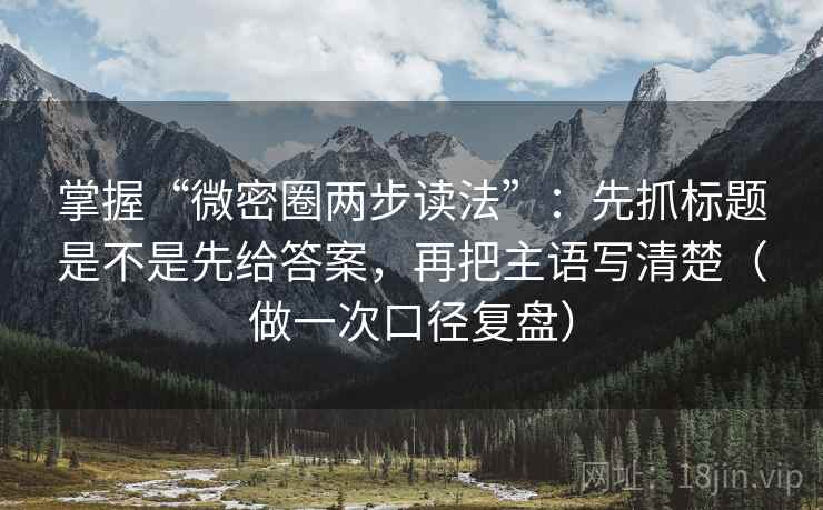 掌握“微密圈两步读法”：先抓标题是不是先给答案，再把主语写清楚（做一次口径复盘）