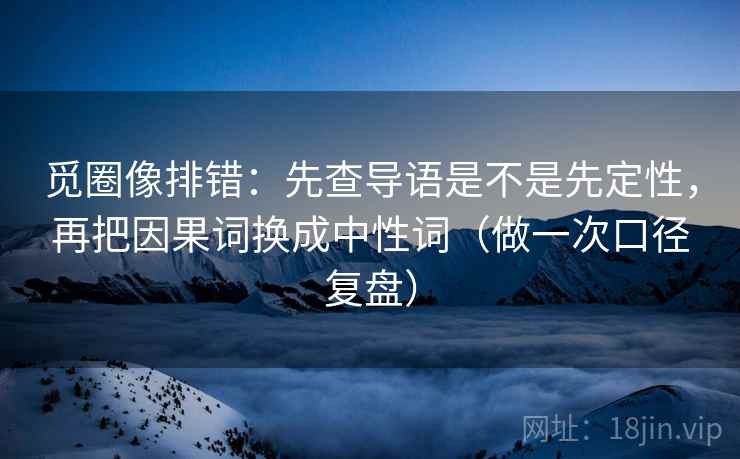 觅圈像排错:先查导语是不是先定性,再把因果词换成中性词(做一次口径复盘) 觅圈像排错:先查导语是不是先定性,再把因果词换成中性词(做一次口径复盘)