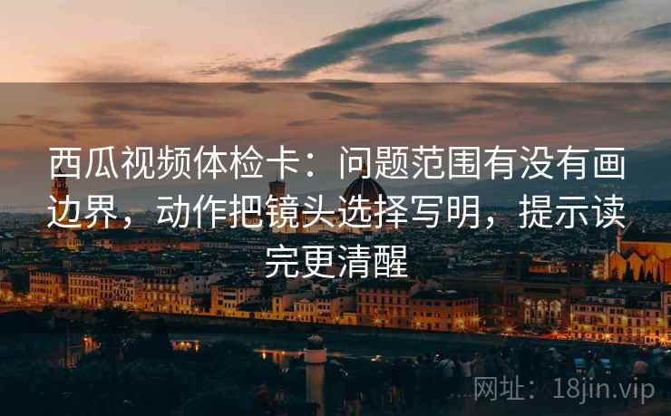 西瓜视频体检卡:问题范围有没有画边界,动作把镜头选择写明,提示读完更清醒 西瓜视频体检卡:问题范围有没有画边界,动作把镜头选择写明,提示读完更清醒