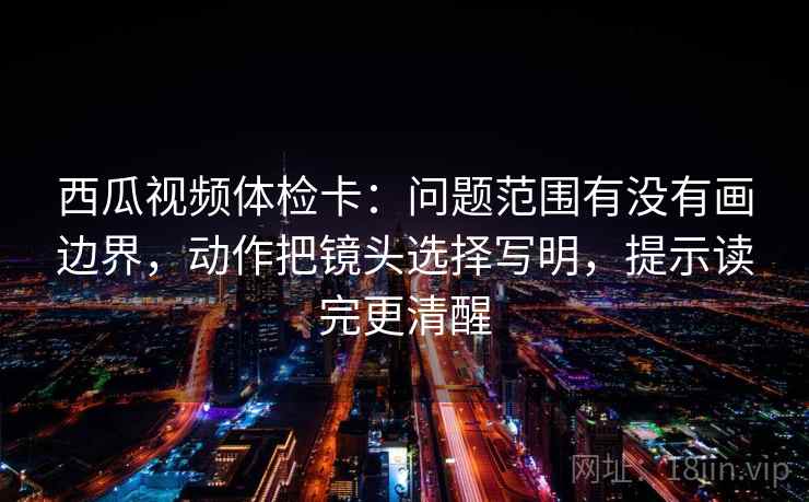 西瓜视频体检卡:问题范围有没有画边界,动作把镜头选择写明,提示读完更清醒 西瓜视频体检卡:问题范围有没有画边界,动作把镜头选择写明,提示读完更清醒