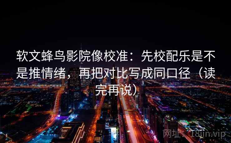 软文蜂鸟影院像校准：先校配乐是不是推情绪，再把对比写成同口径（读完再说）
