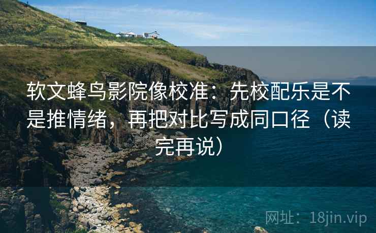 软文蜂鸟影院像校准：先校配乐是不是推情绪，再把对比写成同口径（读完再说）