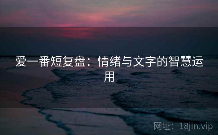爱一番短复盘:情绪与文字的智慧运用 爱一番短复盘:情绪与文字的智慧运用