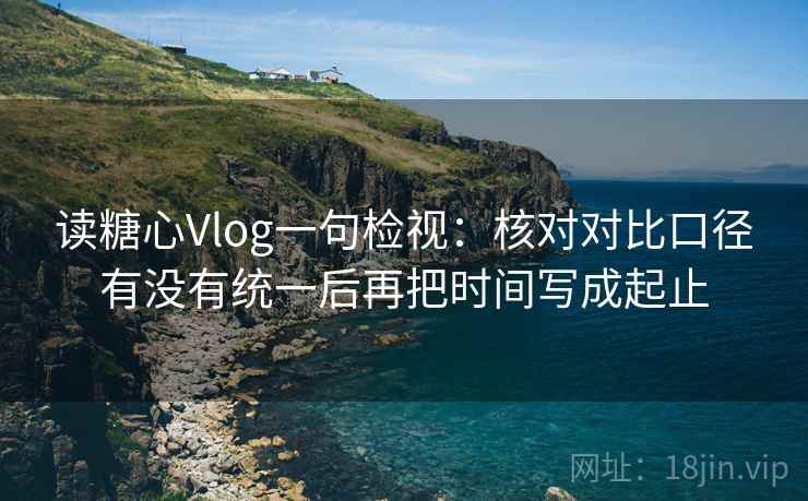 读糖心Vlog一句检视:核对对比口径有没有统一后再把时间写成起止 读糖心Vlog一句检视:核对对比口径有没有统一后再把时间写成起止