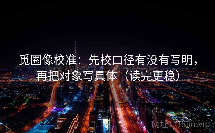 觅圈像校准:先校口径有没有写明,再把对象写具体(读完更稳) 觅圈像校准:先校口径有没有写明,再把对象写具体(读完更稳)