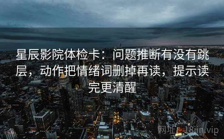 星辰影院体检卡:问题推断有没有跳层,动作把情绪词删掉再读,提示读完更清醒 星辰影院体检卡:问题推断有没有跳层,动作把情绪词删掉再读,提示读完更清醒