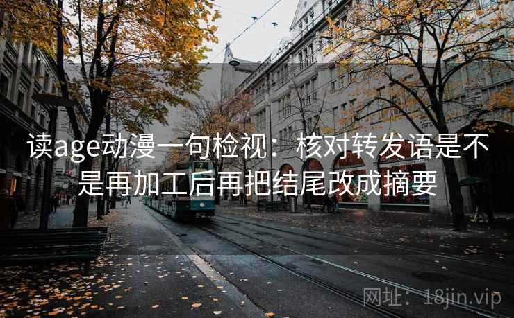 读age动漫一句检视:核对转发语是不是再加工后再把结尾改成摘要 读age动漫一句检视:核对转发语是不是再加工后再把结尾改成摘要