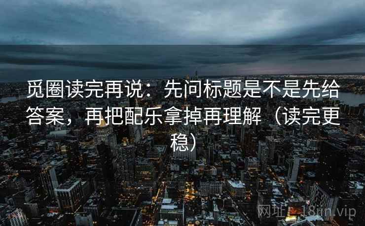 觅圈读完再说:先问标题是不是先给答案,再把配乐拿掉再理解(读完更稳) 觅圈读完再说:先问标题是不是先给答案,再把配乐拿掉再理解(读完更稳)