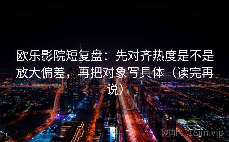 欧乐影院短复盘:先对齐热度是不是放大偏差,再把对象写具体(读完再说) 欧乐影院短复盘:先对齐热度是不是放大偏差,再把对象写具体(读完再说)