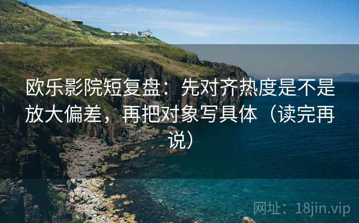 欧乐影院短复盘:先对齐热度是不是放大偏差,再把对象写具体(读完再说) 欧乐影院短复盘:先对齐热度是不是放大偏差,再把对象写具体(读完再说)