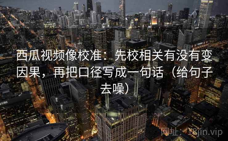 西瓜视频像校准:先校相关有没有变因果,再把口径写成一句话(给句子去噪) 西瓜视频像校准:先校相关有没有变因果,再把口径写成一句话(给句子去噪)