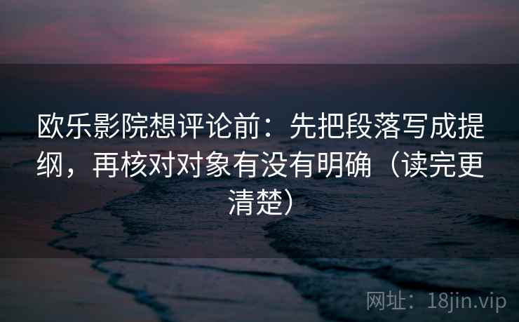 欧乐影院想评论前:先把段落写成提纲,再核对对象有没有明确(读完更清楚) 欧乐影院想评论前:先把段落写成提纲,再核对对象有没有明确(读完更清楚)
