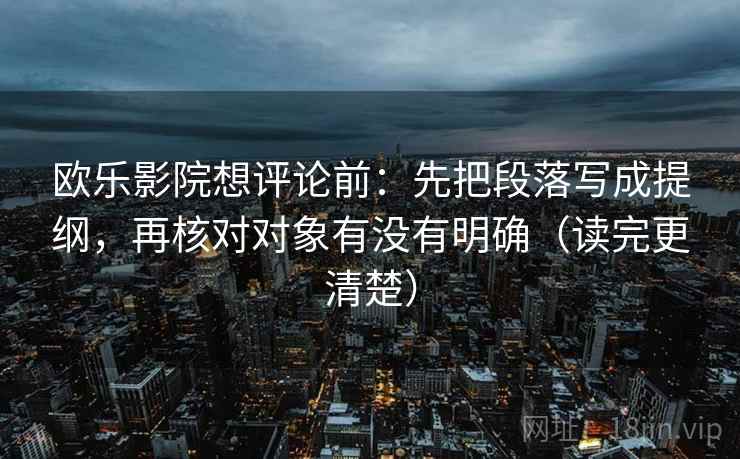 欧乐影院想评论前:先把段落写成提纲,再核对对象有没有明确(读完更清楚) 欧乐影院想评论前:先把段落写成提纲,再核对对象有没有明确(读完更清楚)