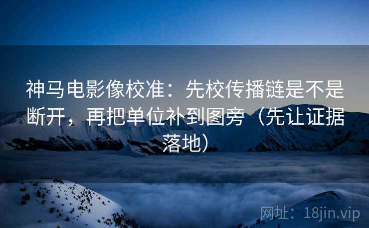 神马电影像校准：先校传播链是不是断开，再把单位补到图旁（先让证据落地）