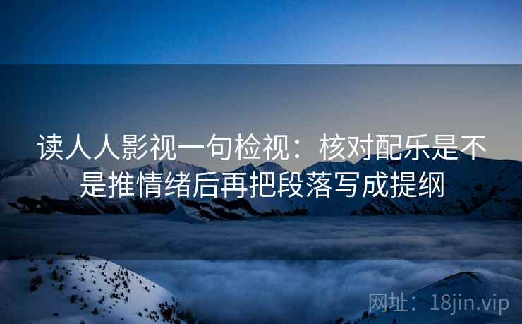 读人人影视一句检视:核对配乐是不是推情绪后再把段落写成提纲 读人人影视一句检视:核对配乐是不是推情绪后再把段落写成提纲