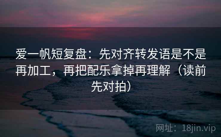 爱一帆短复盘:先对齐转发语是不是再加工,再把配乐拿掉再理解(读前先对拍) 爱一帆短复盘:先对齐转发语是不是再加工,再把配乐拿掉再理解(读前先对拍)
