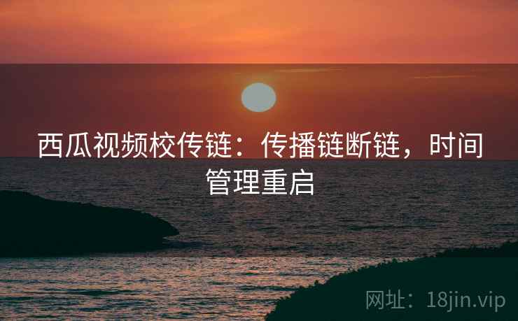 西瓜视频校传链:传播链断链,时间管理重启 西瓜视频校传链:传播链断链,时间管理重启