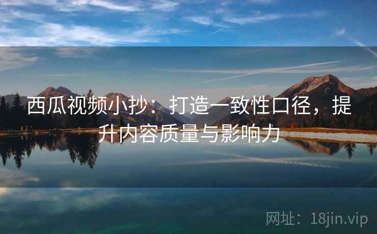 西瓜视频小抄:打造一致性口径,提升内容质量与影响力 西瓜视频小抄:打造一致性口径,提升内容质量与影响力