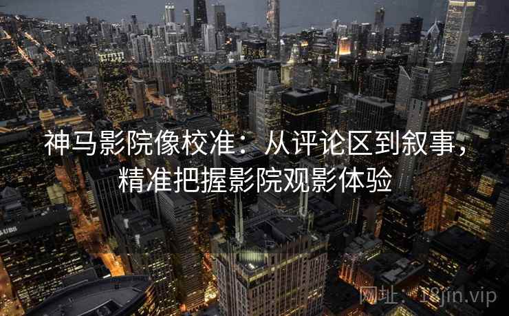 神马影院像校准:从评论区到叙事,精准把握影院观影体验 神马影院像校准:从评论区到叙事,精准把握影院观影体验