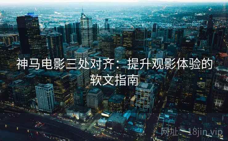 神马电影三处对齐:提升观影体验的软文指南 神马电影三处对齐:提升观影体验的软文指南