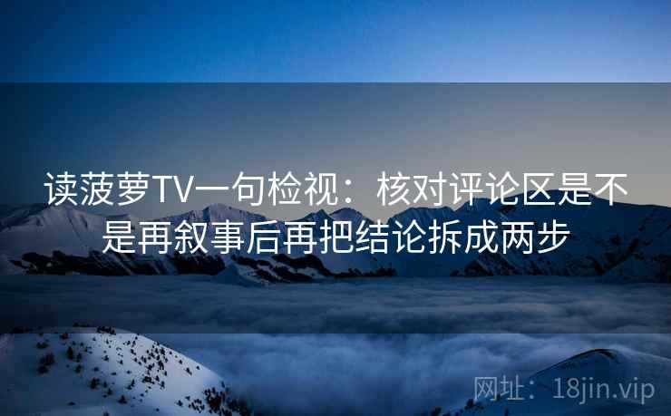 读菠萝TV一句检视:核对评论区是不是再叙事后再把结论拆成两步 读菠萝TV一句检视:核对评论区是不是再叙事后再把结论拆成两步