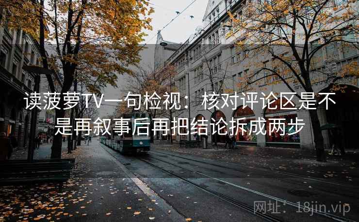 读菠萝TV一句检视:核对评论区是不是再叙事后再把结论拆成两步 读菠萝TV一句检视:核对评论区是不是再叙事后再把结论拆成两步
